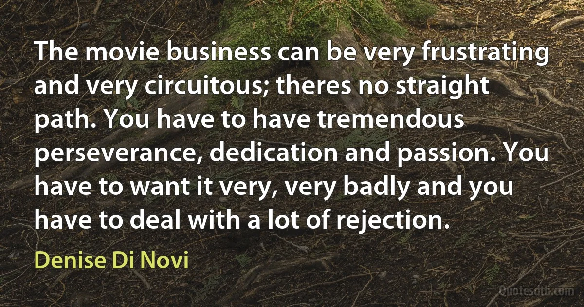 The movie business can be very frustrating and very circuitous; theres no straight path. You have to have tremendous perseverance, dedication and passion. You have to want it very, very badly and you have to deal with a lot of rejection. (Denise Di Novi)