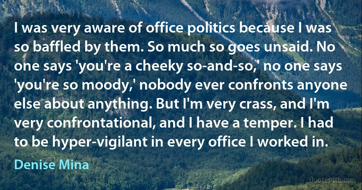 I was very aware of office politics because I was so baffled by them. So much so goes unsaid. No one says 'you're a cheeky so-and-so,' no one says 'you're so moody,' nobody ever confronts anyone else about anything. But I'm very crass, and I'm very confrontational, and I have a temper. I had to be hyper-vigilant in every office I worked in. (Denise Mina)