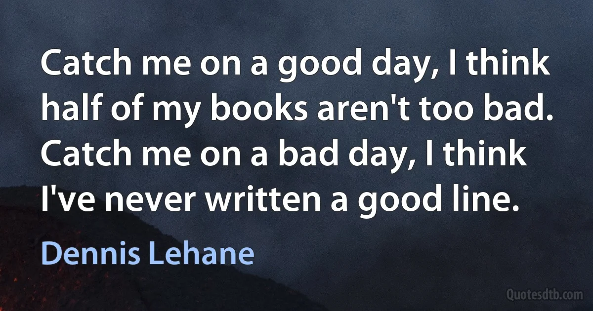 Catch me on a good day, I think half of my books aren't too bad. Catch me on a bad day, I think I've never written a good line. (Dennis Lehane)