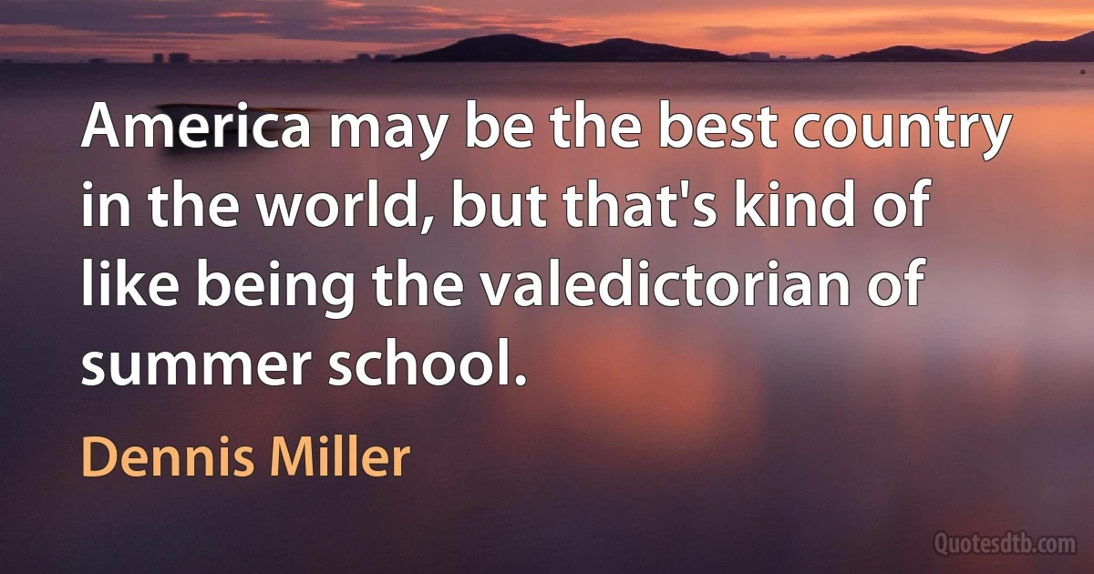 America may be the best country in the world, but that's kind of like being the valedictorian of summer school. (Dennis Miller)