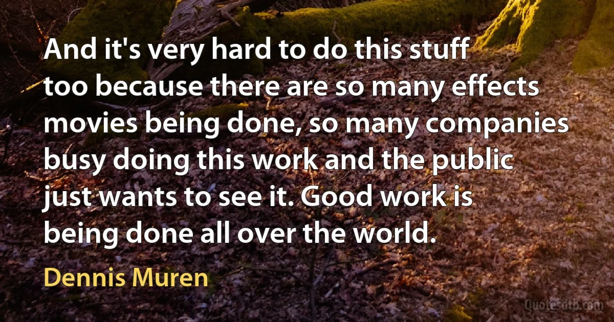 And it's very hard to do this stuff too because there are so many effects movies being done, so many companies busy doing this work and the public just wants to see it. Good work is being done all over the world. (Dennis Muren)