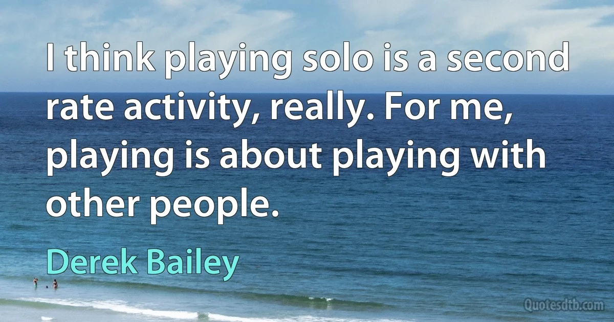 I think playing solo is a second rate activity, really. For me, playing is about playing with other people. (Derek Bailey)