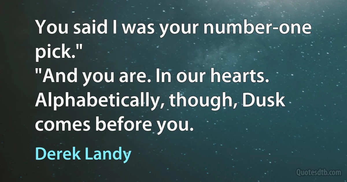 You said I was your number-one pick."
"And you are. In our hearts. Alphabetically, though, Dusk comes before you. (Derek Landy)