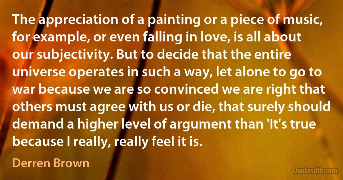 The appreciation of a painting or a piece of music, for example, or even falling in love, is all about our subjectivity. But to decide that the entire universe operates in such a way, let alone to go to war because we are so convinced we are right that others must agree with us or die, that surely should demand a higher level of argument than 'It's true because I really, really feel it is. (Derren Brown)