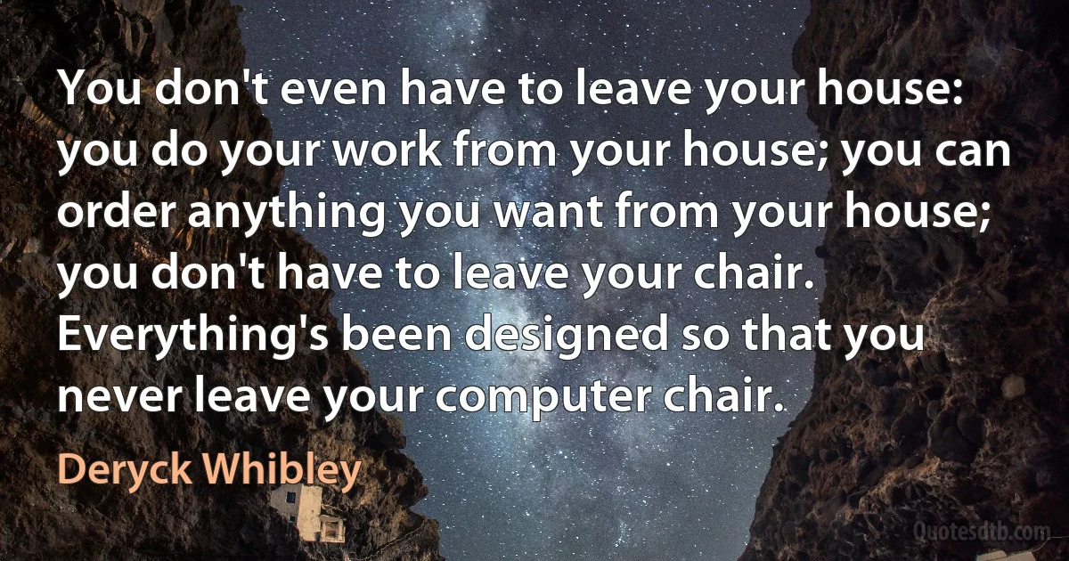 You don't even have to leave your house: you do your work from your house; you can order anything you want from your house; you don't have to leave your chair. Everything's been designed so that you never leave your computer chair. (Deryck Whibley)