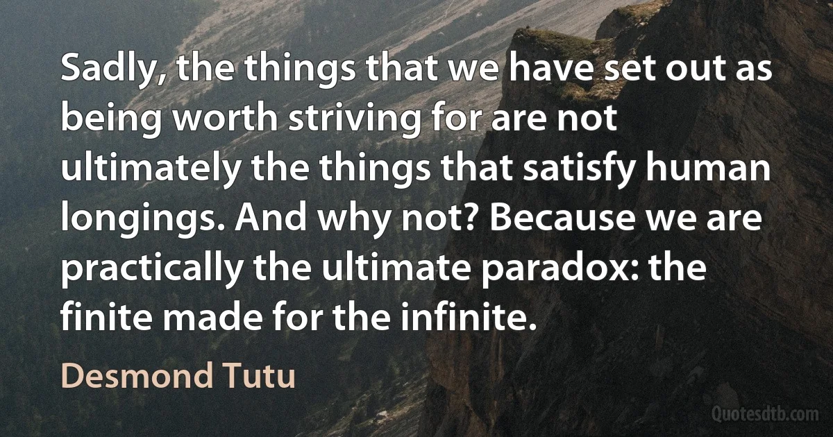 Sadly, the things that we have set out as being worth striving for are not ultimately the things that satisfy human longings. And why not? Because we are practically the ultimate paradox: the finite made for the infinite. (Desmond Tutu)