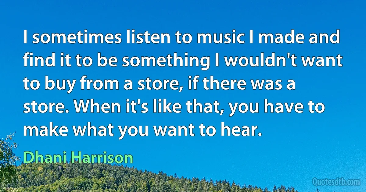 I sometimes listen to music I made and find it to be something I wouldn't want to buy from a store, if there was a store. When it's like that, you have to make what you want to hear. (Dhani Harrison)