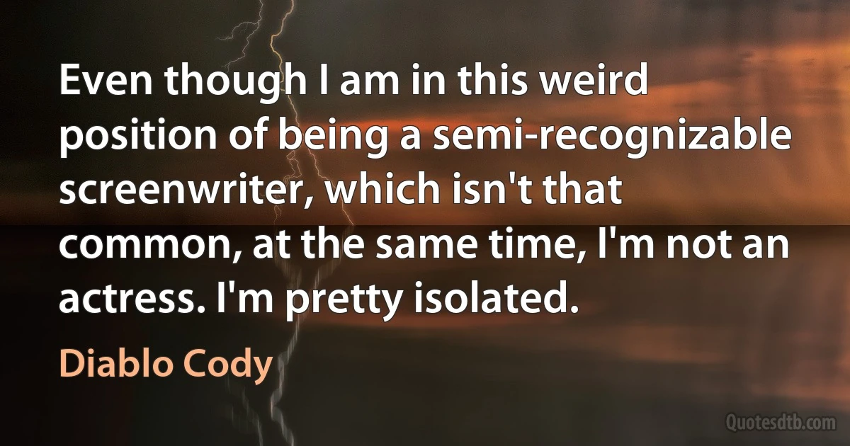 Even though I am in this weird position of being a semi-recognizable screenwriter, which isn't that common, at the same time, I'm not an actress. I'm pretty isolated. (Diablo Cody)