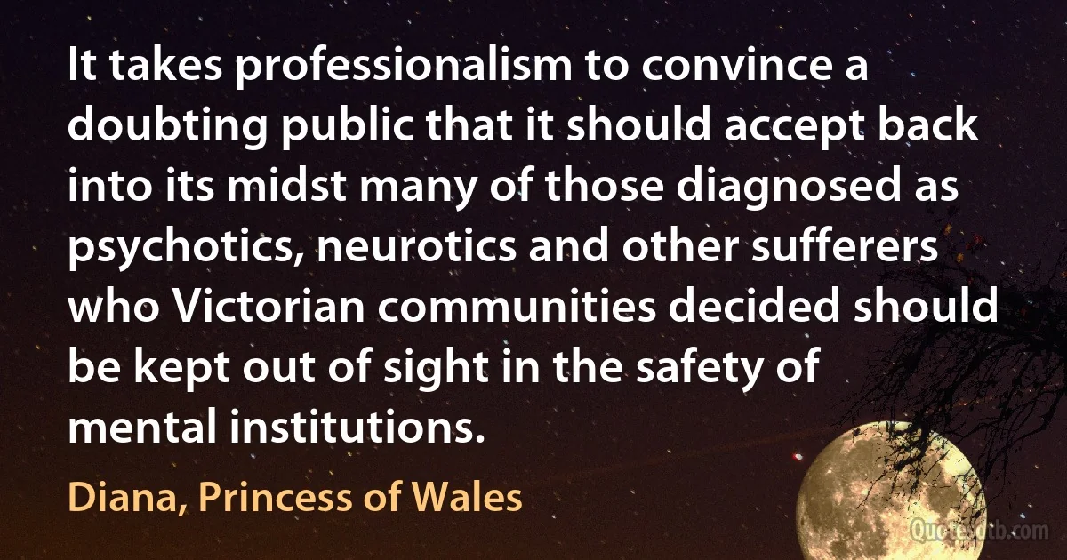 It takes professionalism to convince a doubting public that it should accept back into its midst many of those diagnosed as psychotics, neurotics and other sufferers who Victorian communities decided should be kept out of sight in the safety of mental institutions. (Diana, Princess of Wales)