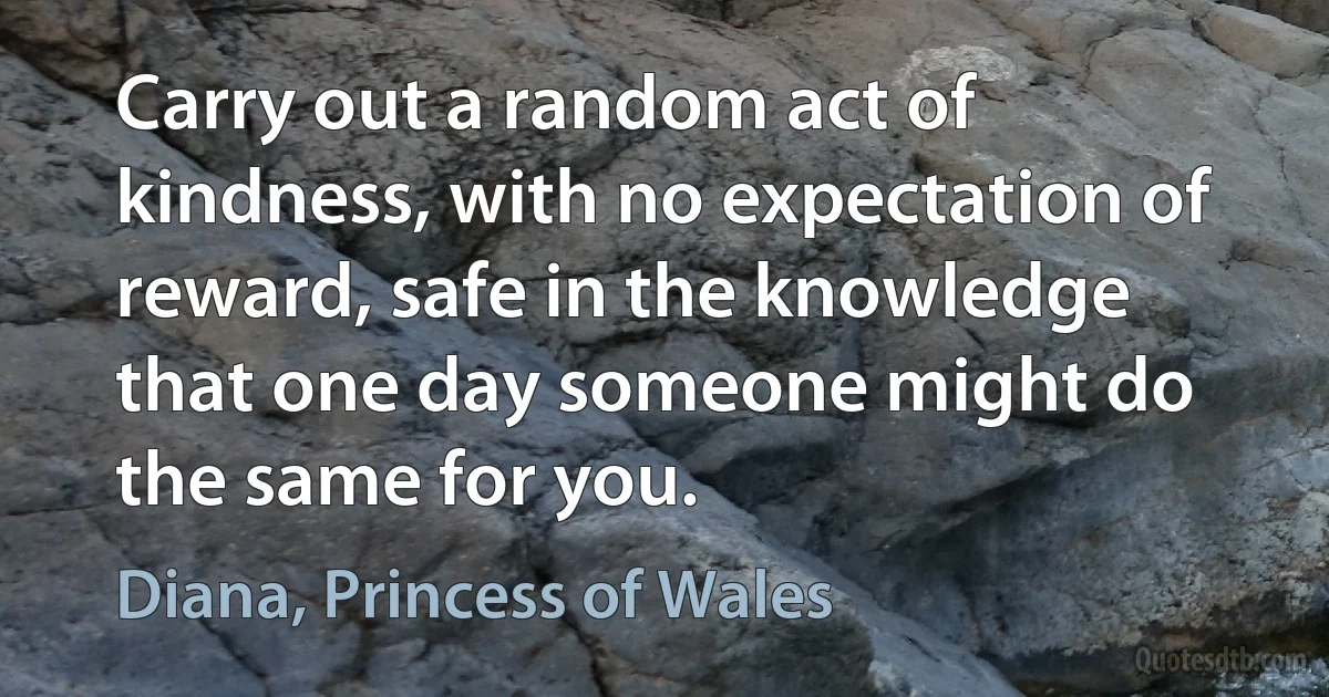 Carry out a random act of kindness, with no expectation of reward, safe in the knowledge that one day someone might do the same for you. (Diana, Princess of Wales)