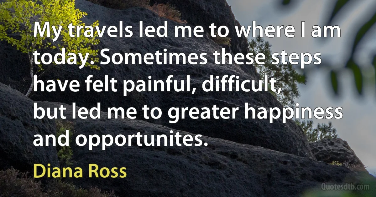 My travels led me to where I am today. Sometimes these steps have felt painful, difficult, but led me to greater happiness and opportunites. (Diana Ross)