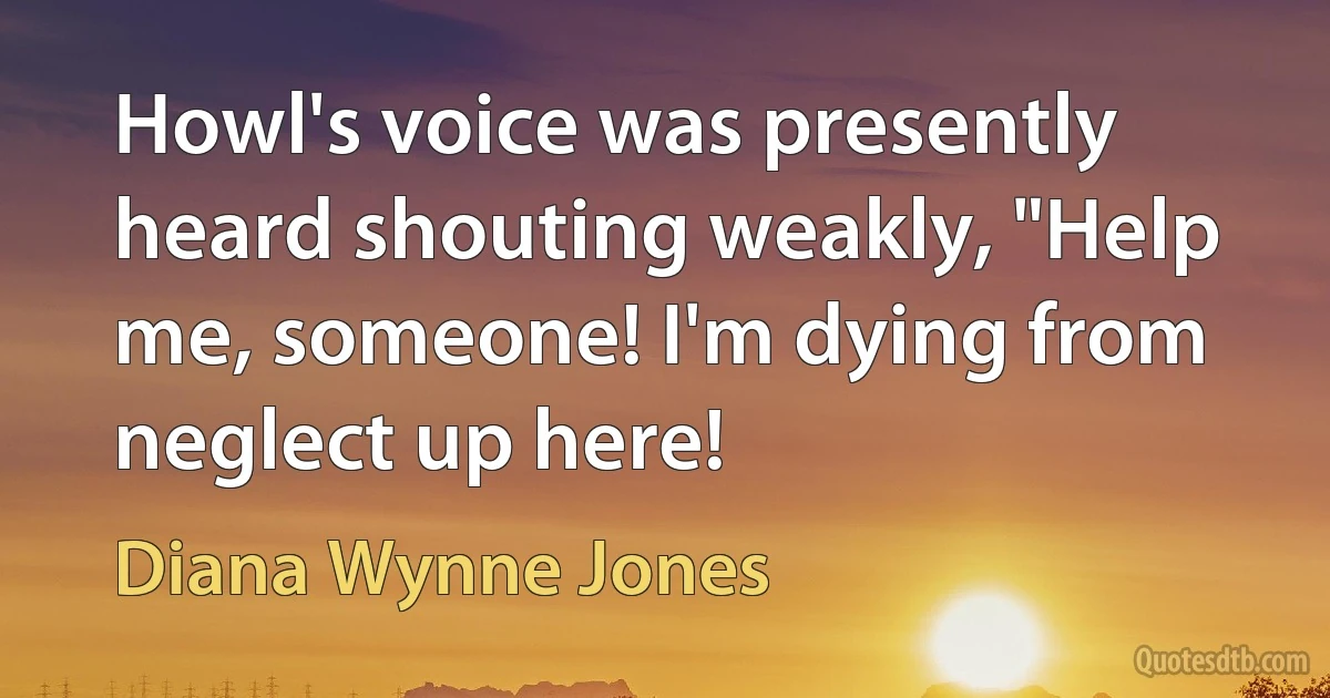 Howl's voice was presently heard shouting weakly, "Help me, someone! I'm dying from neglect up here! (Diana Wynne Jones)