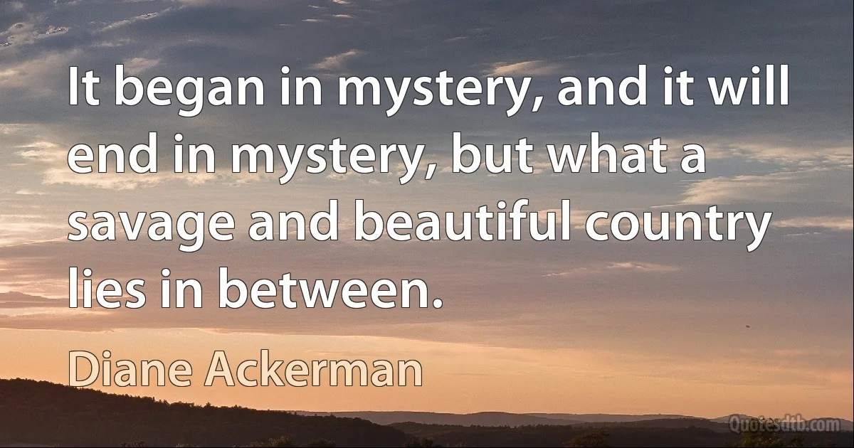 It began in mystery, and it will end in mystery, but what a savage and beautiful country lies in between. (Diane Ackerman)