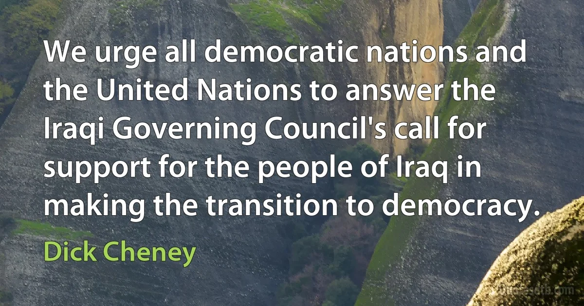 We urge all democratic nations and the United Nations to answer the Iraqi Governing Council's call for support for the people of Iraq in making the transition to democracy. (Dick Cheney)