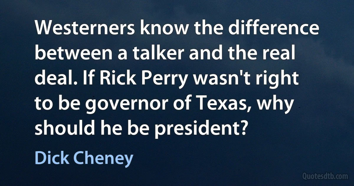 Westerners know the difference between a talker and the real deal. If Rick Perry wasn't right to be governor of Texas, why should he be president? (Dick Cheney)