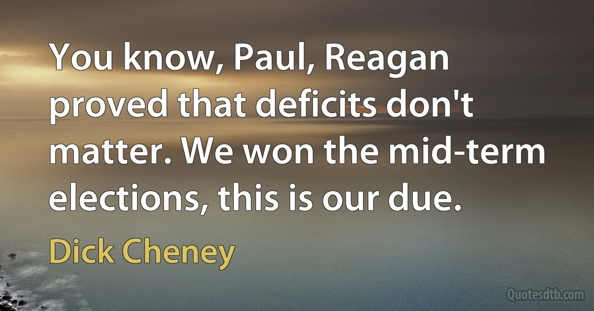 You know, Paul, Reagan proved that deficits don't matter. We won the mid-term elections, this is our due. (Dick Cheney)