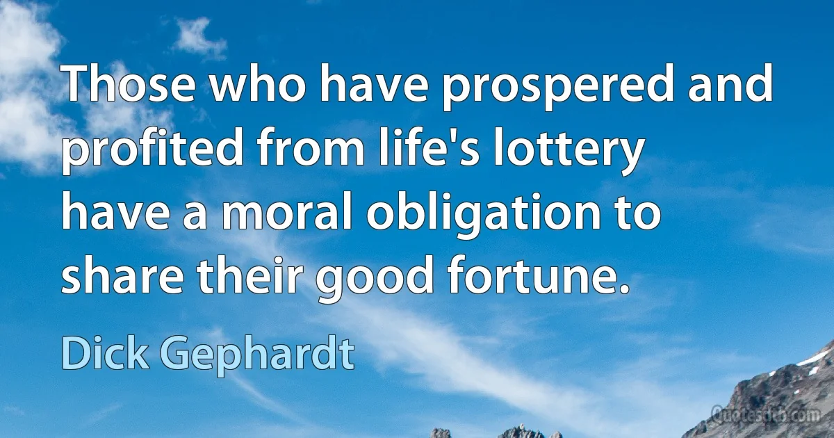 Those who have prospered and profited from life's lottery have a moral obligation to share their good fortune. (Dick Gephardt)