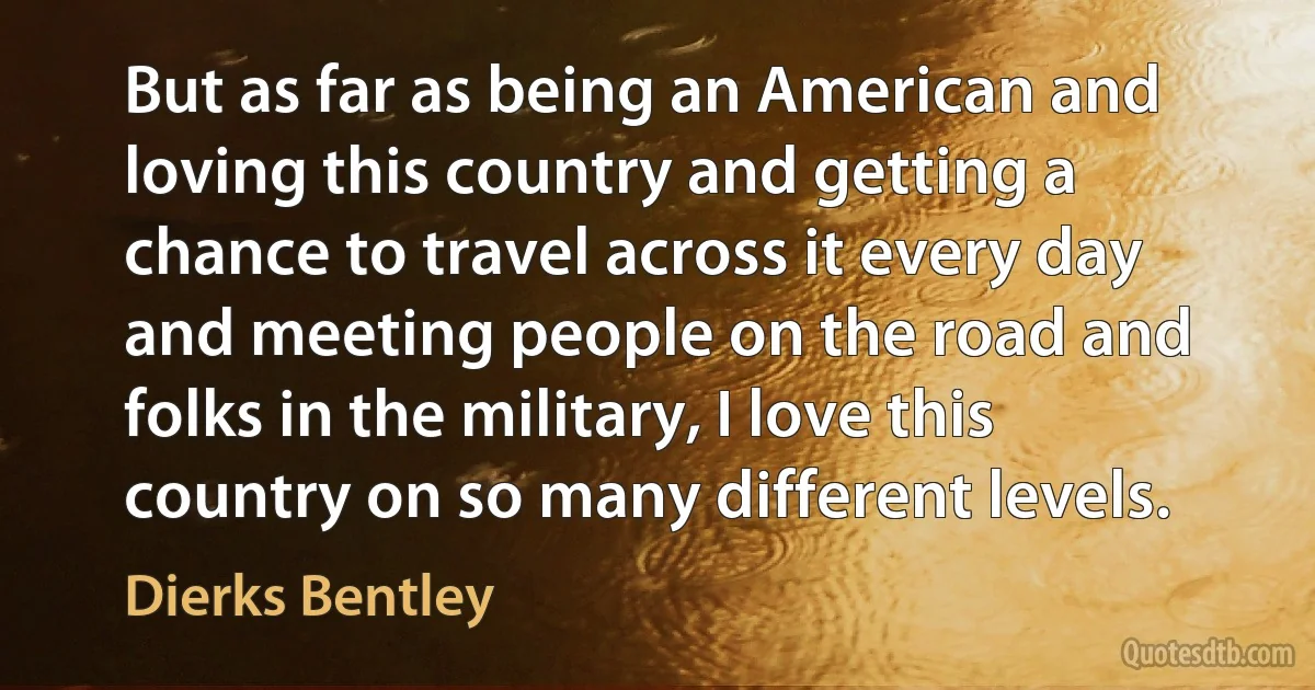 But as far as being an American and loving this country and getting a chance to travel across it every day and meeting people on the road and folks in the military, I love this country on so many different levels. (Dierks Bentley)