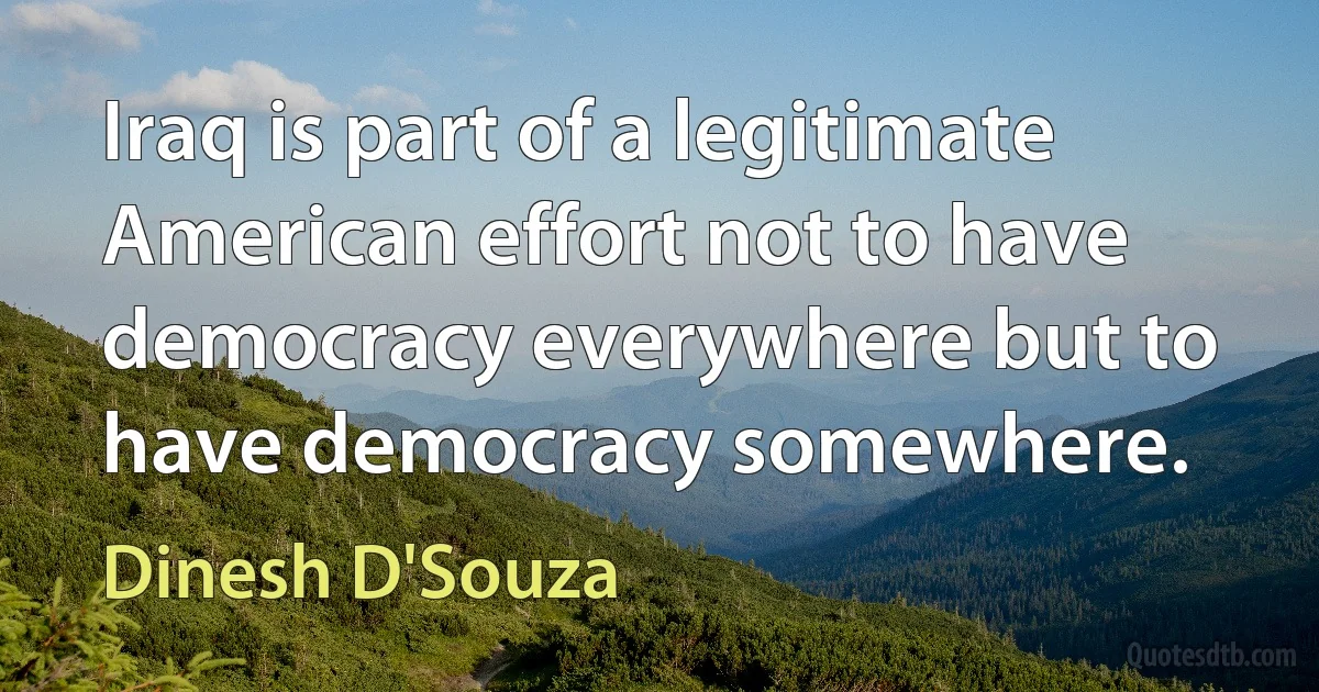 Iraq is part of a legitimate American effort not to have democracy everywhere but to have democracy somewhere. (Dinesh D'Souza)