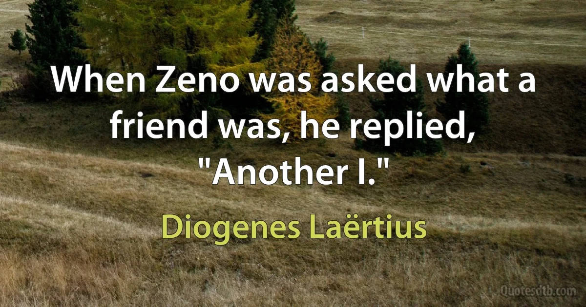 When Zeno was asked what a friend was, he replied, "Another I." (Diogenes Laërtius)