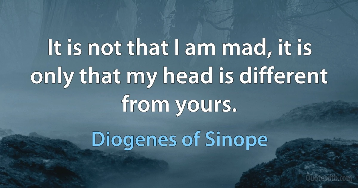 It is not that I am mad, it is only that my head is different from yours. (Diogenes of Sinope)