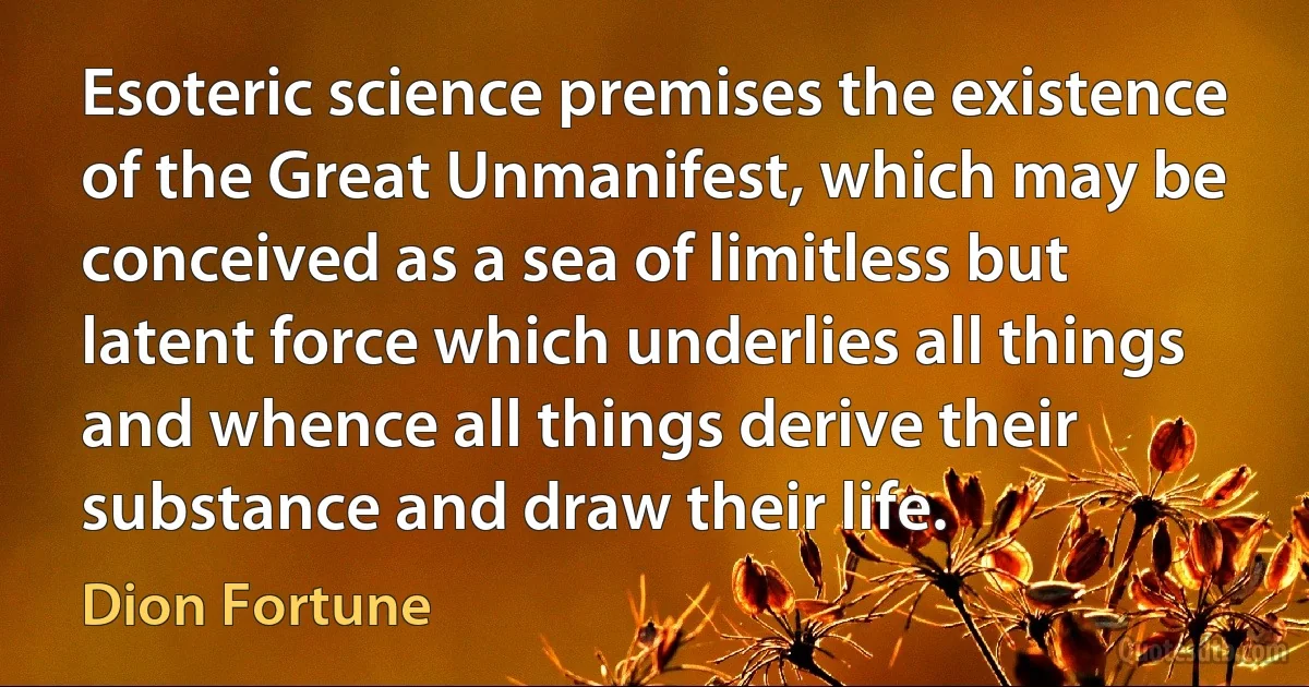 Esoteric science premises the existence of the Great Unmanifest, which may be conceived as a sea of limitless but latent force which underlies all things and whence all things derive their substance and draw their life. (Dion Fortune)