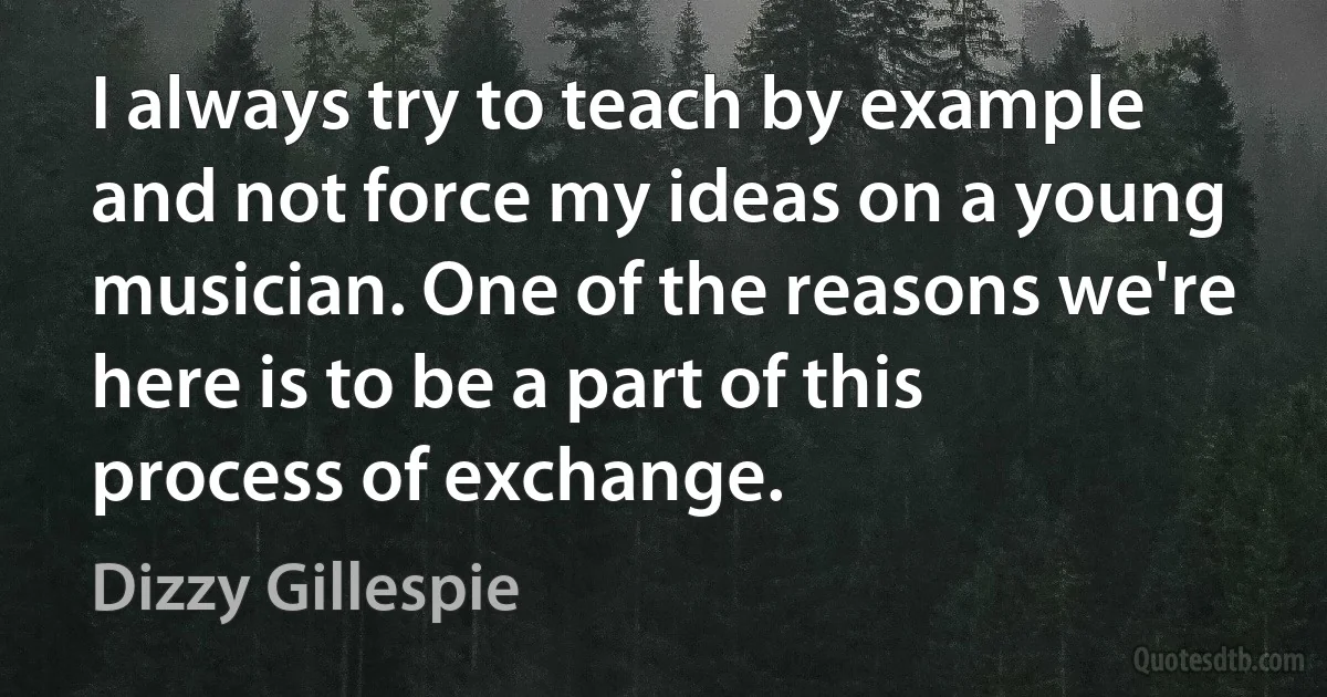 I always try to teach by example and not force my ideas on a young musician. One of the reasons we're here is to be a part of this process of exchange. (Dizzy Gillespie)