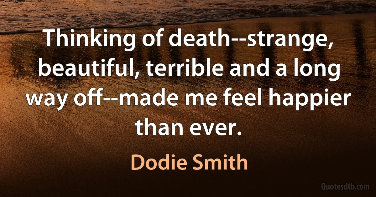 Thinking of death--strange, beautiful, terrible and a long way off--made me feel happier than ever. (Dodie Smith)