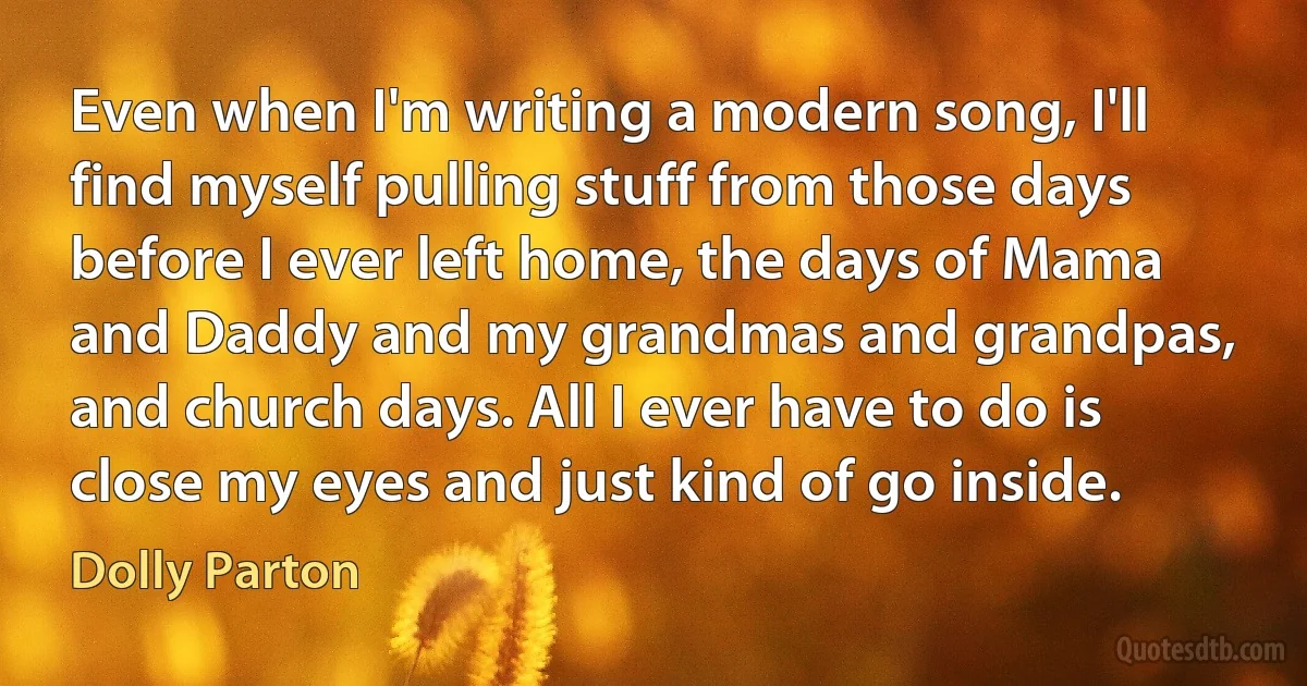 Even when I'm writing a modern song, I'll find myself pulling stuff from those days before I ever left home, the days of Mama and Daddy and my grandmas and grandpas, and church days. All I ever have to do is close my eyes and just kind of go inside. (Dolly Parton)