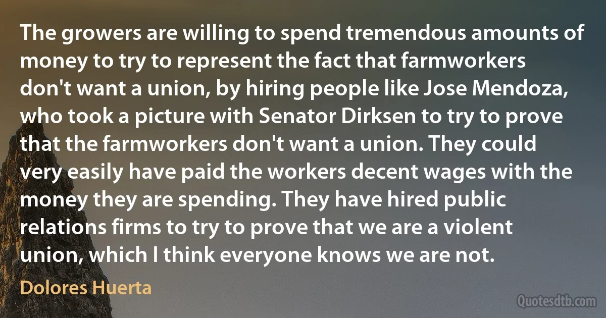 The growers are willing to spend tremendous amounts of money to try to represent the fact that farmworkers don't want a union, by hiring people like Jose Mendoza, who took a picture with Senator Dirksen to try to prove that the farmworkers don't want a union. They could very easily have paid the workers decent wages with the money they are spending. They have hired public relations firms to try to prove that we are a violent union, which I think everyone knows we are not. (Dolores Huerta)