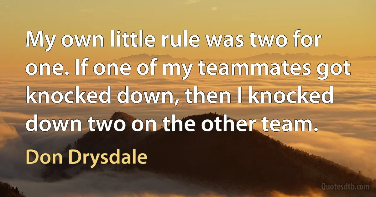 My own little rule was two for one. If one of my teammates got knocked down, then I knocked down two on the other team. (Don Drysdale)