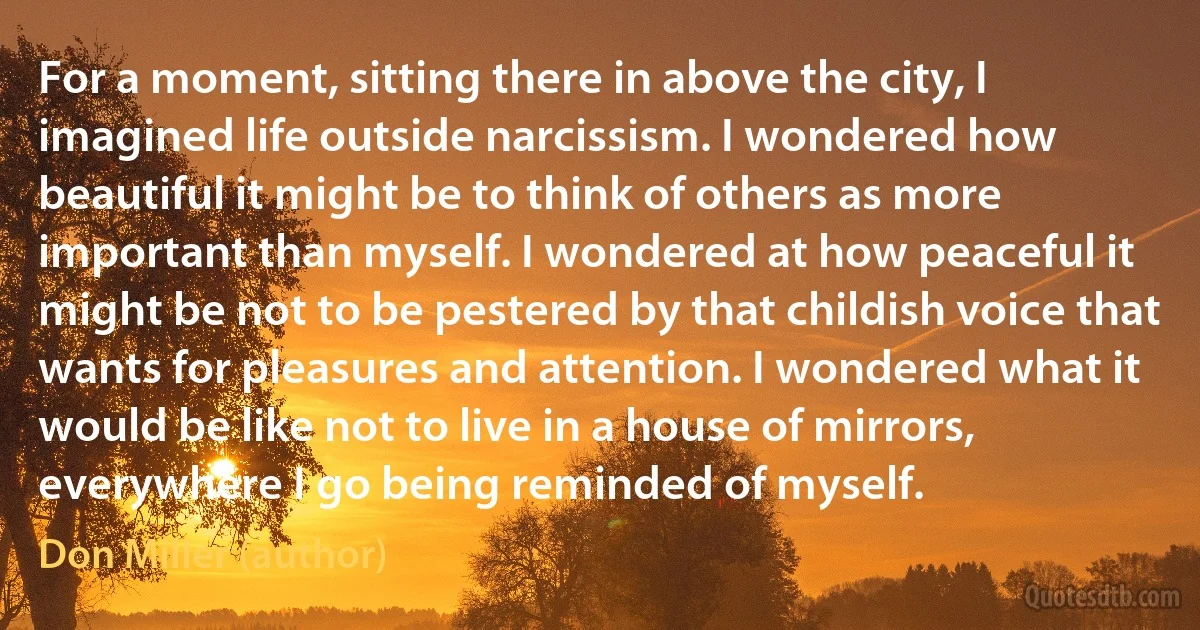 For a moment, sitting there in above the city, I imagined life outside narcissism. I wondered how beautiful it might be to think of others as more important than myself. I wondered at how peaceful it might be not to be pestered by that childish voice that wants for pleasures and attention. I wondered what it would be like not to live in a house of mirrors, everywhere I go being reminded of myself. (Don Miller (author))