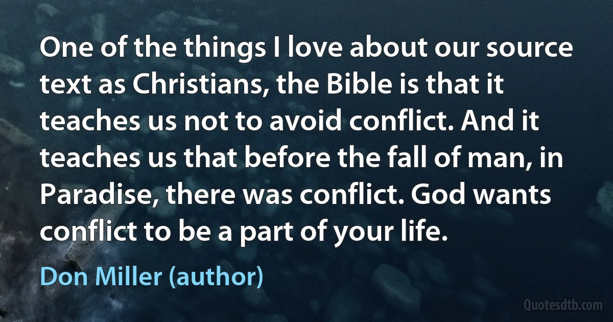 One of the things I love about our source text as Christians, the Bible is that it teaches us not to avoid conflict. And it teaches us that before the fall of man, in Paradise, there was conflict. God wants conflict to be a part of your life. (Don Miller (author))