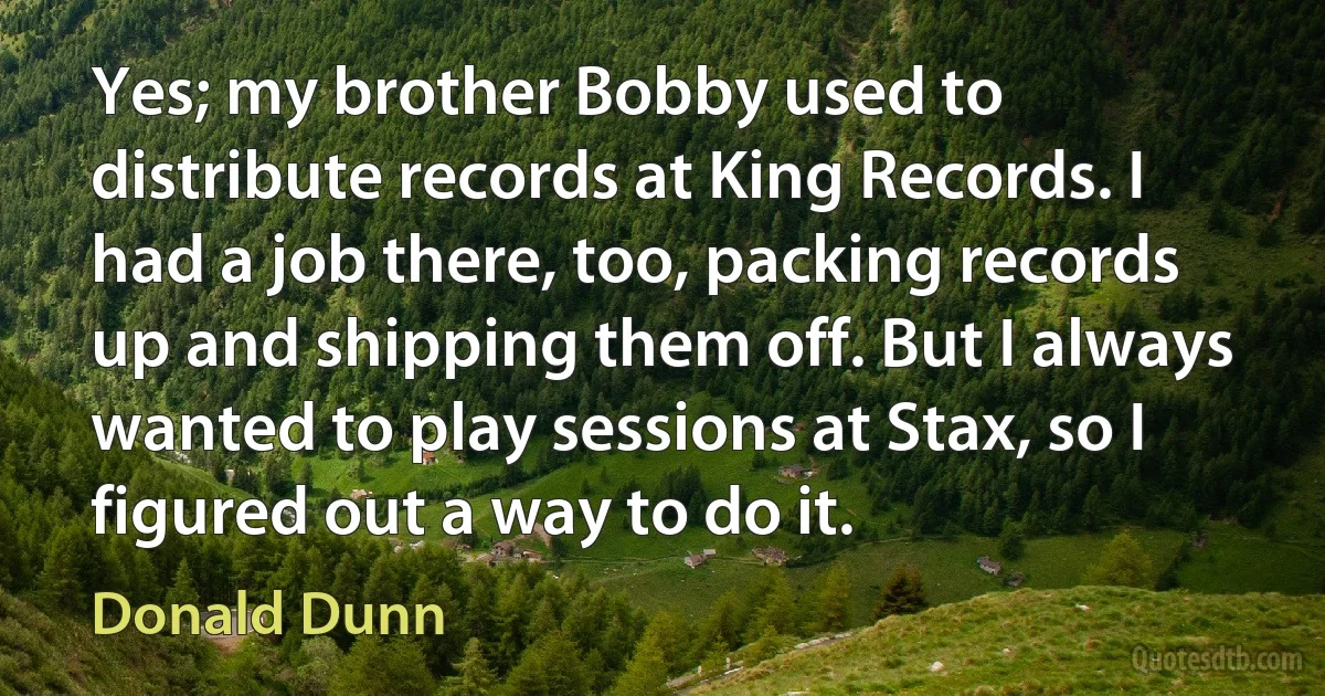 Yes; my brother Bobby used to distribute records at King Records. I had a job there, too, packing records up and shipping them off. But I always wanted to play sessions at Stax, so I figured out a way to do it. (Donald Dunn)