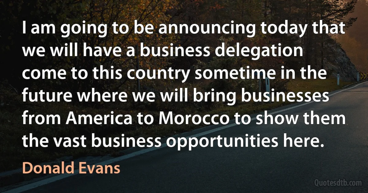 I am going to be announcing today that we will have a business delegation come to this country sometime in the future where we will bring businesses from America to Morocco to show them the vast business opportunities here. (Donald Evans)