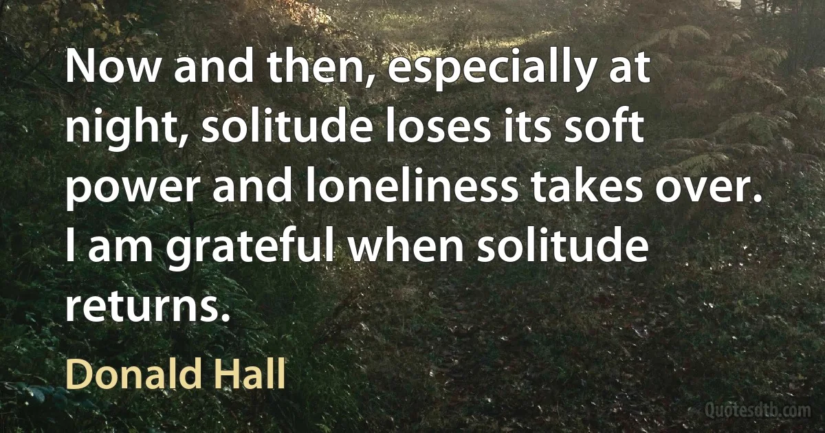 Now and then, especially at night, solitude loses its soft power and loneliness takes over. I am grateful when solitude returns. (Donald Hall)