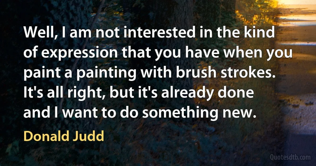 Well, I am not interested in the kind of expression that you have when you paint a painting with brush strokes. It's all right, but it's already done and I want to do something new. (Donald Judd)