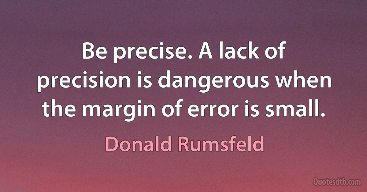 Be precise. A lack of precision is dangerous when the margin of error is small. (Donald Rumsfeld)