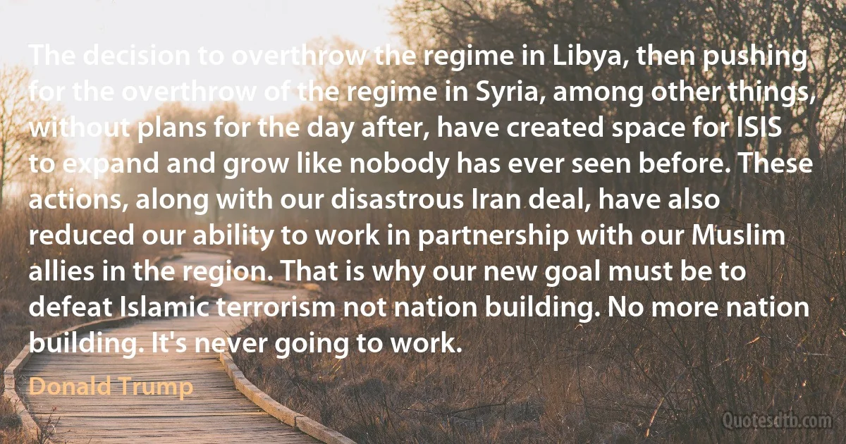 The decision to overthrow the regime in Libya, then pushing for the overthrow of the regime in Syria, among other things, without plans for the day after, have created space for ISIS to expand and grow like nobody has ever seen before. These actions, along with our disastrous Iran deal, have also reduced our ability to work in partnership with our Muslim allies in the region. That is why our new goal must be to defeat Islamic terrorism not nation building. No more nation building. It's never going to work. (Donald Trump)