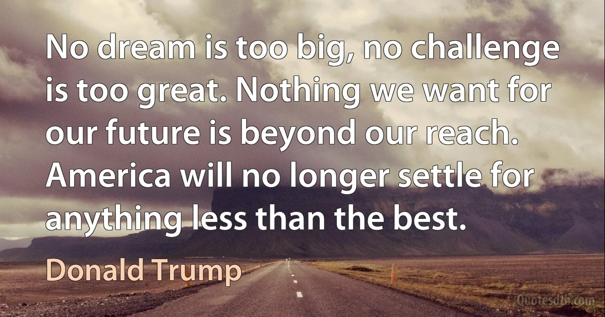 No dream is too big, no challenge is too great. Nothing we want for our future is beyond our reach. America will no longer settle for anything less than the best. (Donald Trump)