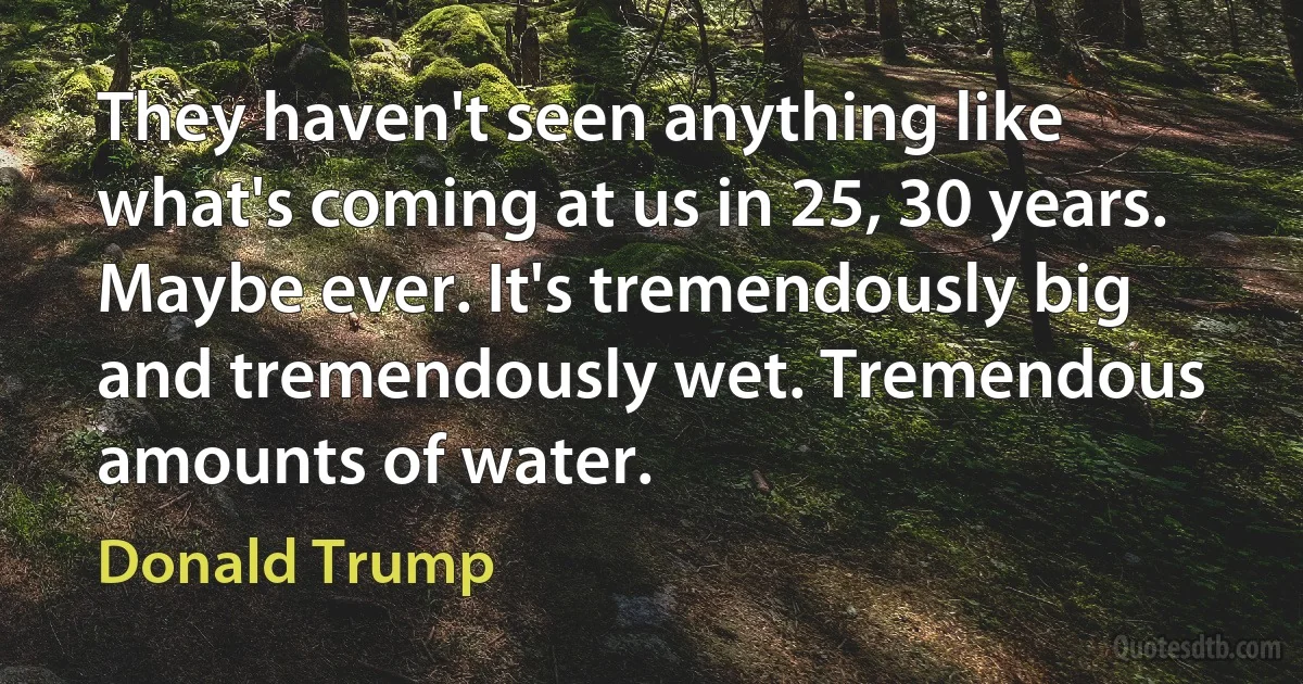 They haven't seen anything like what's coming at us in 25, 30 years. Maybe ever. It's tremendously big and tremendously wet. Tremendous amounts of water. (Donald Trump)