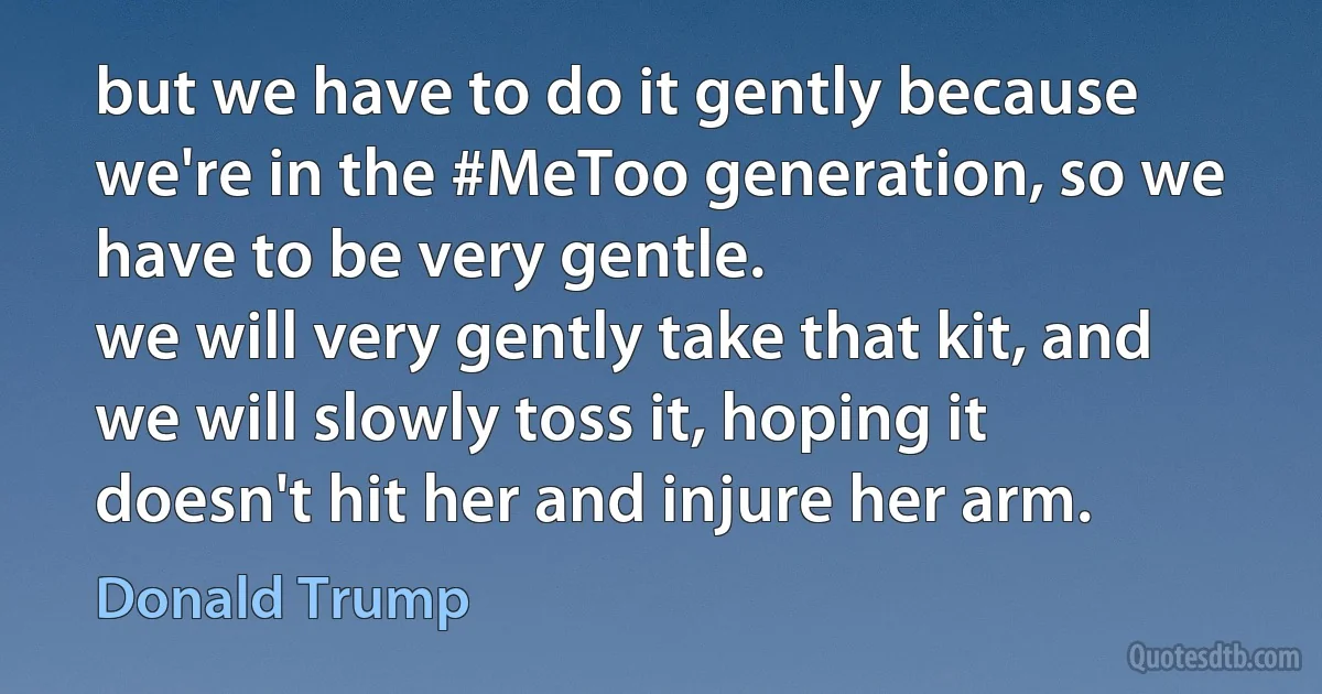 but we have to do it gently because we're in the #MeToo generation, so we have to be very gentle.
we will very gently take that kit, and we will slowly toss it, hoping it doesn't hit her and injure her arm. (Donald Trump)