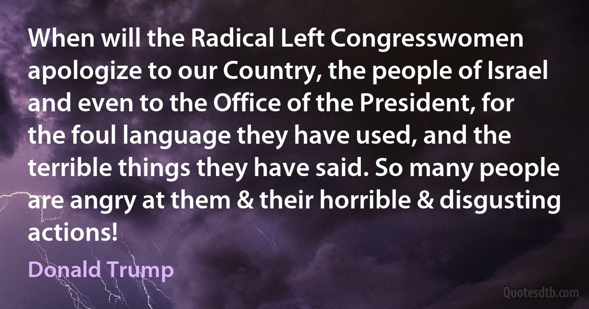 When will the Radical Left Congresswomen apologize to our Country, the people of Israel and even to the Office of the President, for the foul language they have used, and the terrible things they have said. So many people are angry at them & their horrible & disgusting actions! (Donald Trump)