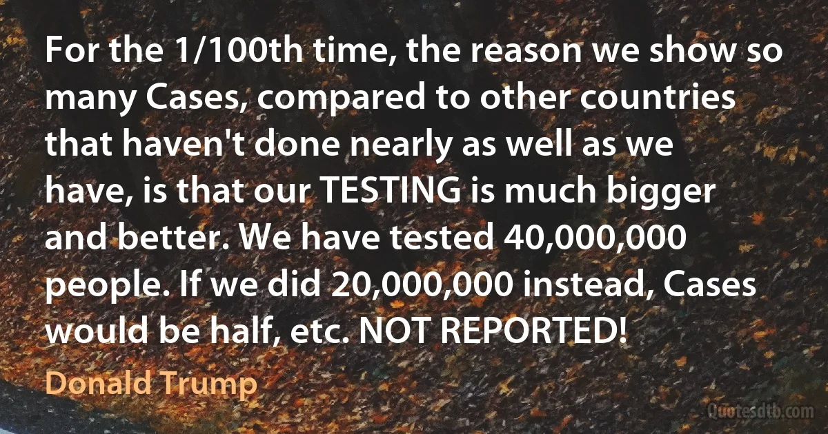 For the 1/100th time, the reason we show so many Cases, compared to other countries that haven't done nearly as well as we have, is that our TESTING is much bigger and better. We have tested 40,000,000 people. If we did 20,000,000 instead, Cases would be half, etc. NOT REPORTED! (Donald Trump)