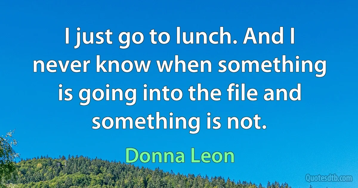 I just go to lunch. And I never know when something is going into the file and something is not. (Donna Leon)