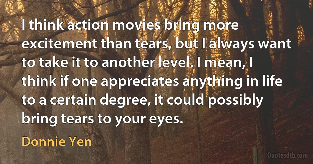 I think action movies bring more excitement than tears, but I always want to take it to another level. I mean, I think if one appreciates anything in life to a certain degree, it could possibly bring tears to your eyes. (Donnie Yen)