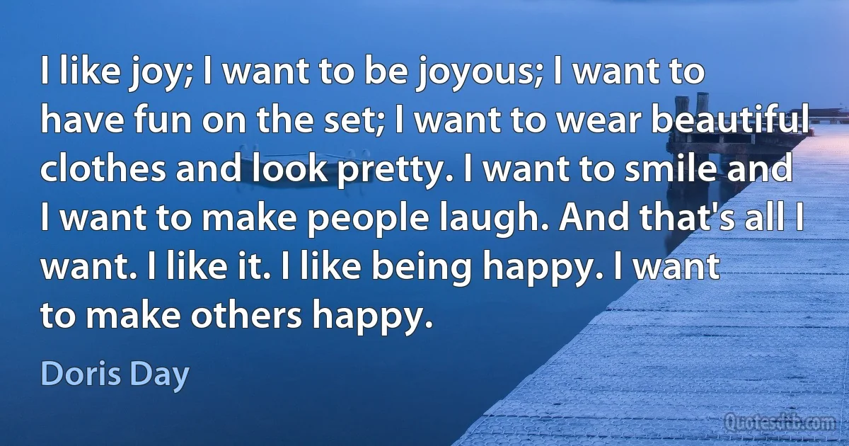 I like joy; I want to be joyous; I want to have fun on the set; I want to wear beautiful clothes and look pretty. I want to smile and I want to make people laugh. And that's all I want. I like it. I like being happy. I want to make others happy. (Doris Day)