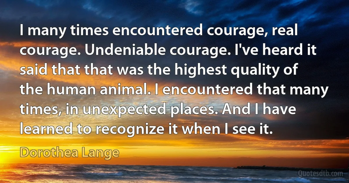 I many times encountered courage, real courage. Undeniable courage. I've heard it said that that was the highest quality of the human animal. I encountered that many times, in unexpected places. And I have learned to recognize it when I see it. (Dorothea Lange)