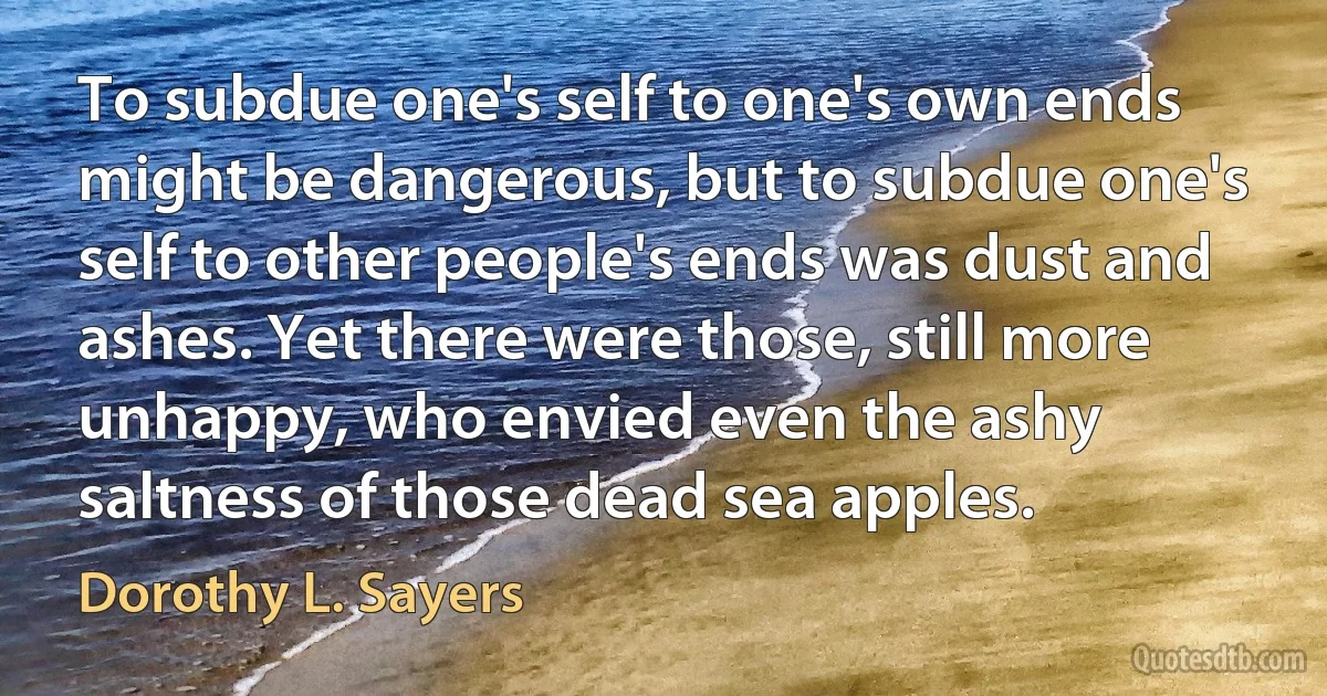 To subdue one's self to one's own ends might be dangerous, but to subdue one's self to other people's ends was dust and ashes. Yet there were those, still more unhappy, who envied even the ashy saltness of those dead sea apples. (Dorothy L. Sayers)