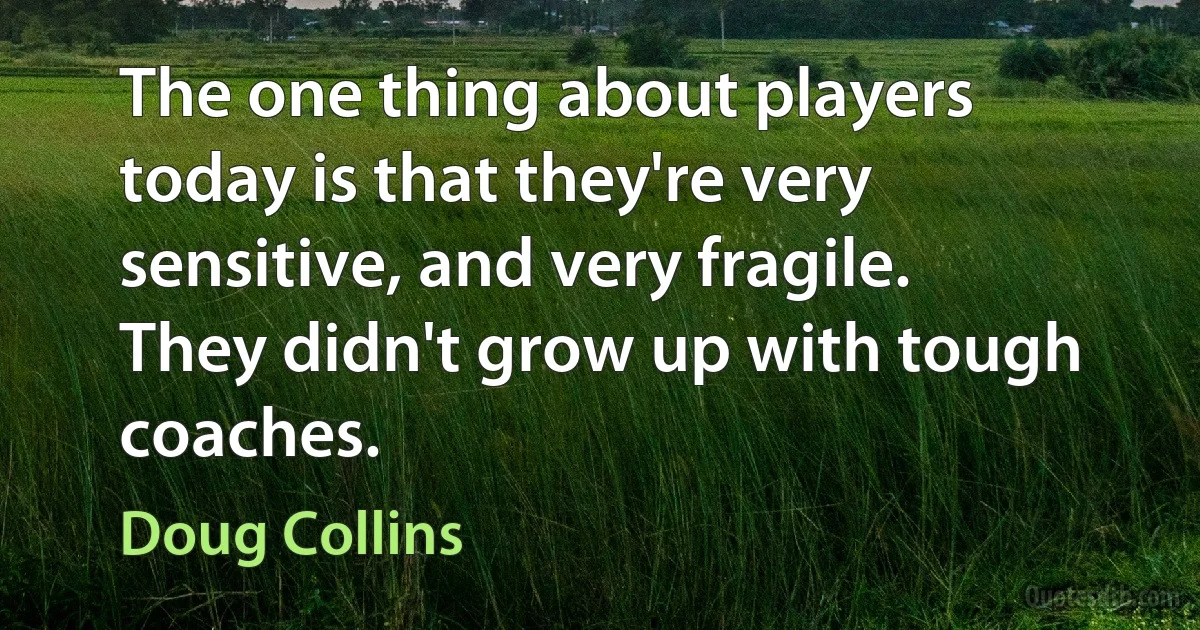 The one thing about players today is that they're very sensitive, and very fragile. They didn't grow up with tough coaches. (Doug Collins)